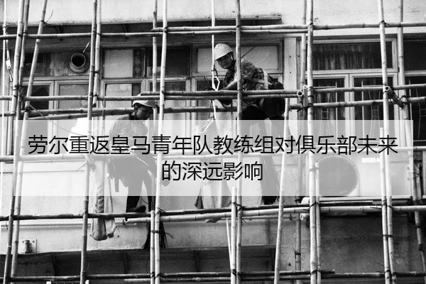 劳尔重返皇马青年队教练组对俱乐部未来的深远影响